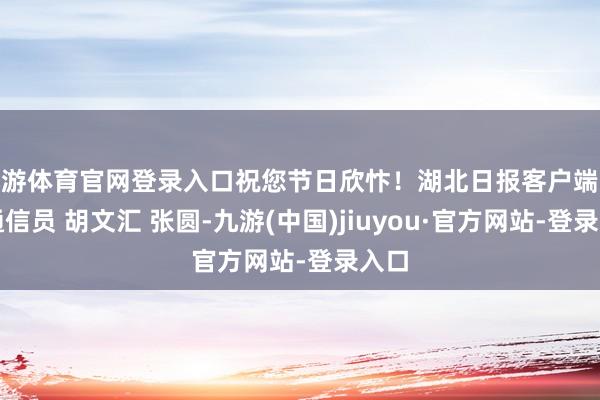 九游体育官网登录入口祝您节日欣忭！湖北日报客户端讯丨通信员 胡文汇 张圆-九游(中国)jiuyou·官方网站-登录入口