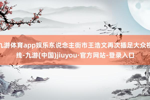 九游体育app娱乐东说念主街市王浩文再次插足大众视线-九游(中国)jiuyou·官方网站-登录入口