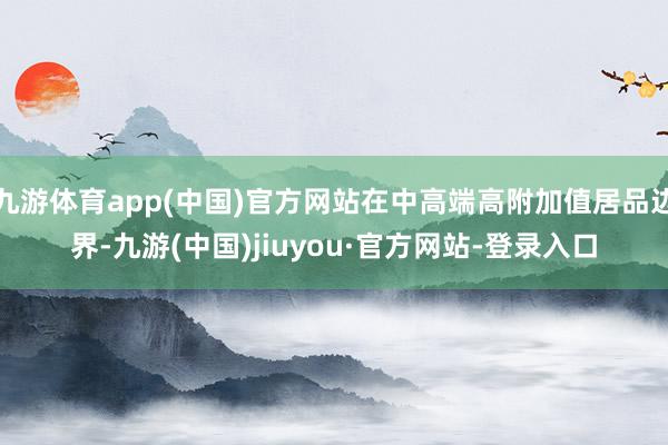 九游体育app(中国)官方网站在中高端高附加值居品边界-九游(中国)jiuyou·官方网站-登录入口