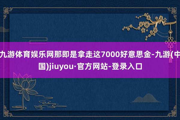 九游体育娱乐网那即是拿走这7000好意思金-九游(中国)jiuyou·官方网站-登录入口