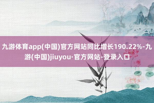 九游体育app(中国)官方网站同比增长190.22%-九游(中国)jiuyou·官方网站-登录入口