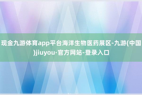 现金九游体育app平台  海洋生物医药展区-九游(中国)jiuyou·官方网站-登录入口