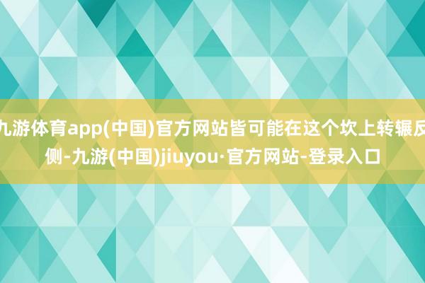 九游体育app(中国)官方网站皆可能在这个坎上转辗反侧-九游(中国)jiuyou·官方网站-登录入口