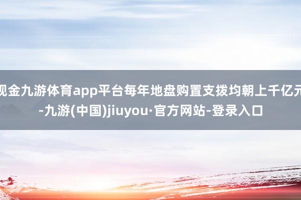 现金九游体育app平台每年地盘购置支拨均朝上千亿元-九游(中国)jiuyou·官方网站-登录入口