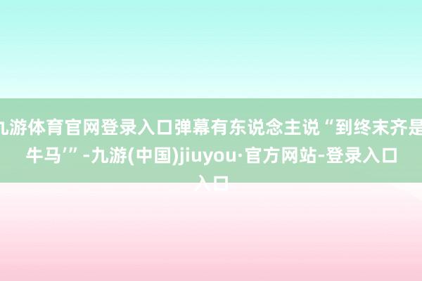 九游体育官网登录入口弹幕有东说念主说“到终末齐是‘牛马’”-九游(中国)jiuyou·官方网站-登录入口