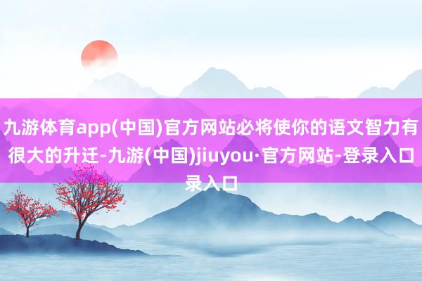 九游体育app(中国)官方网站必将使你的语文智力有很大的升迁-九游(中国)jiuyou·官方网站-登录入口