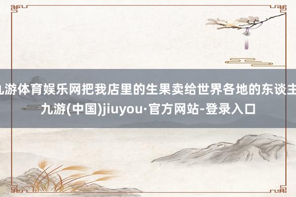 九游体育娱乐网把我店里的生果卖给世界各地的东谈主-九游(中国)jiuyou·官方网站-登录入口