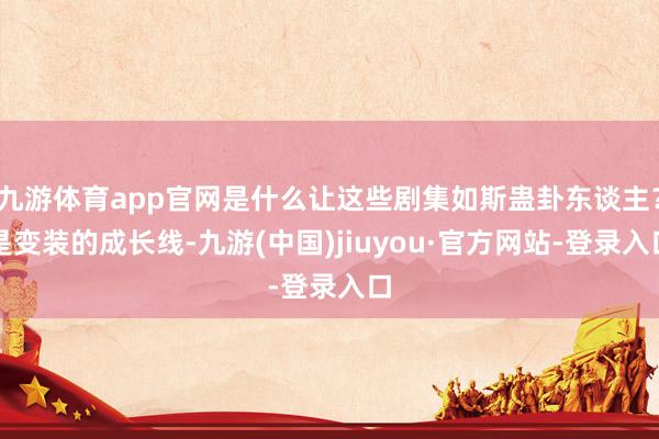 九游体育app官网是什么让这些剧集如斯蛊卦东谈主?是变装的成长线-九游(中国)jiuyou·官方网站-登录入口