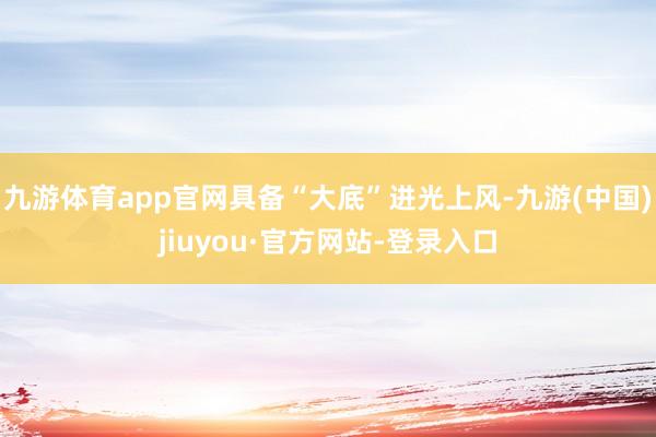 九游体育app官网具备“大底”进光上风-九游(中国)jiuyou·官方网站-登录入口