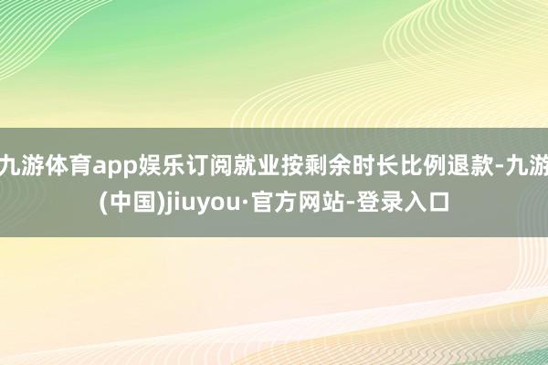 九游体育app娱乐订阅就业按剩余时长比例退款-九游(中国)jiuyou·官方网站-登录入口