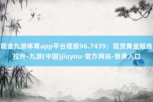 现金九游体育app平台现报96.7439;现货黄金短线拉升-九游(中国)jiuyou·官方网站-登录入口