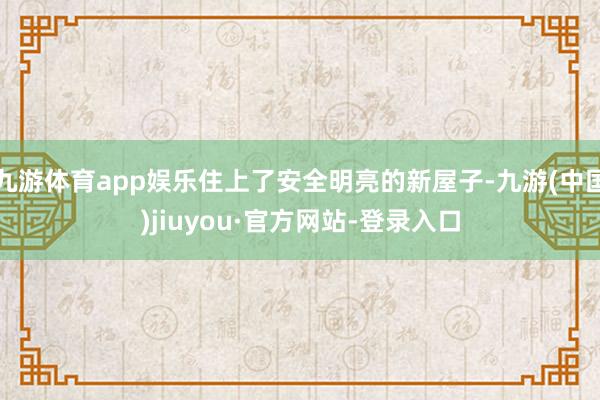 九游体育app娱乐住上了安全明亮的新屋子-九游(中国)jiuyou·官方网站-登录入口