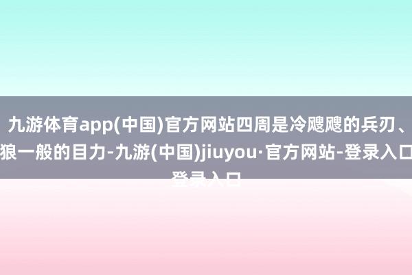 九游体育app(中国)官方网站四周是冷飕飕的兵刃、狼一般的目力-九游(中国)jiuyou·官方网站-登录入口