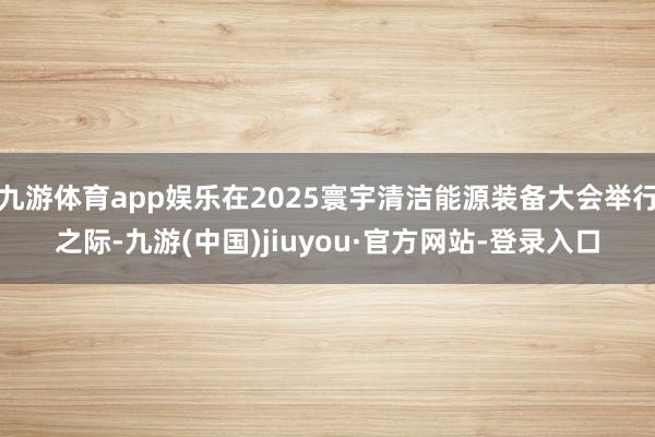 九游体育app娱乐在2025寰宇清洁能源装备大会举行之际-九游(中国)jiuyou·官方网站-登录入口