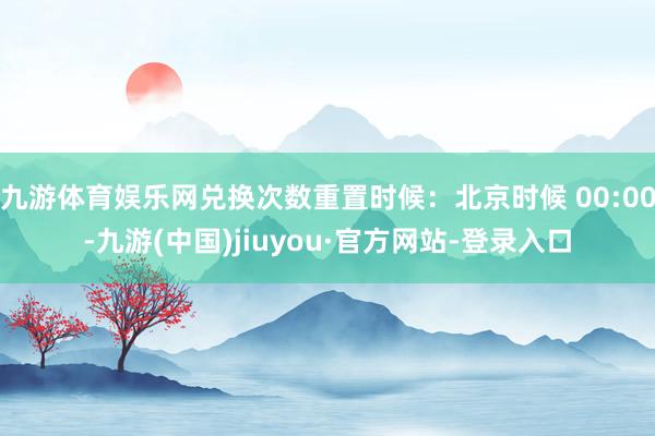 九游体育娱乐网兑换次数重置时候:北京时候 00:00-九游(中国)jiuyou·官方网站-登录入口