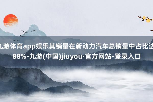 九游体育app娱乐其销量在新动力汽车总销量中占比达 88%-九游(中国)jiuyou·官方网站-登录入口
