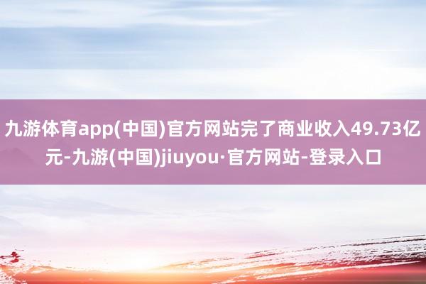 九游体育app(中国)官方网站完了商业收入49.73亿元-九游(中国)jiuyou·官方网站-登录入口
