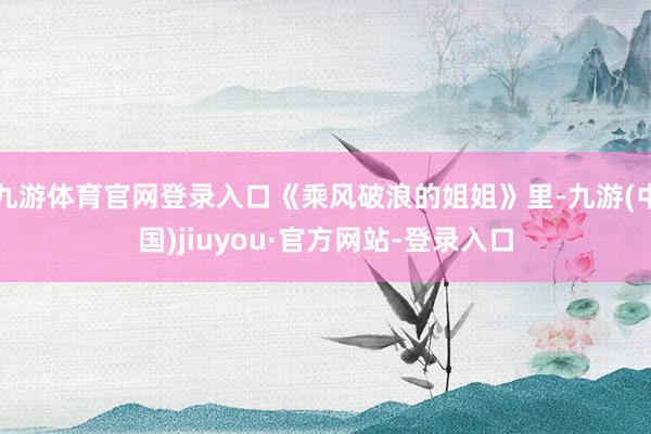 九游体育官网登录入口《乘风破浪的姐姐》里-九游(中国)jiuyou·官方网站-登录入口