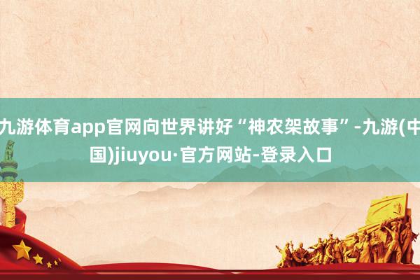 九游体育app官网向世界讲好“神农架故事”-九游(中国)jiuyou·官方网站-登录入口