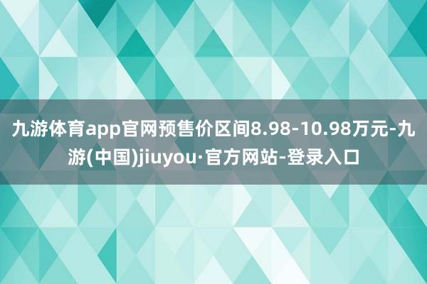 九游体育app官网预售价区间8.98-10.98万元-九游(中国)jiuyou·官方网站-登录入口