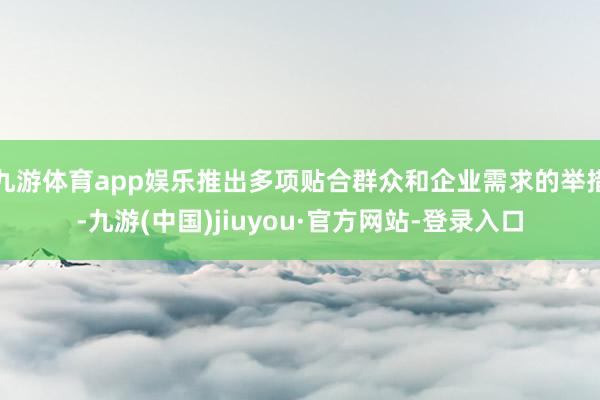 九游体育app娱乐推出多项贴合群众和企业需求的举措-九游(中国)jiuyou·官方网站-登录入口