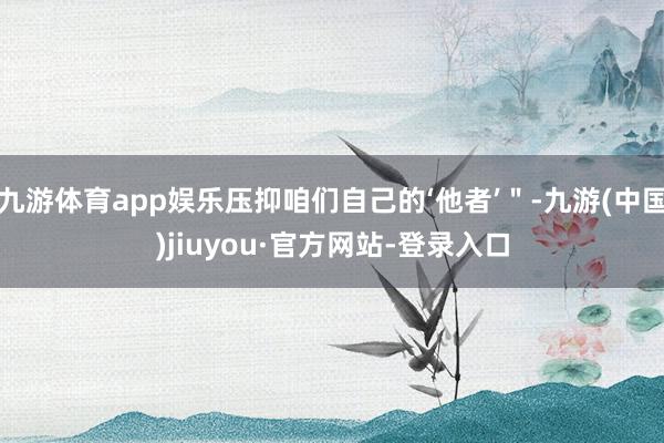 九游体育app娱乐压抑咱们自己的‘他者’"-九游(中国)jiuyou·官方网站-登录入口