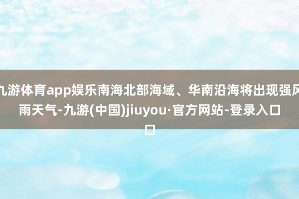 九游体育app娱乐南海北部海域、华南沿海将出现强风雨天气-九游(中国)jiuyou·官方网站-登录入口