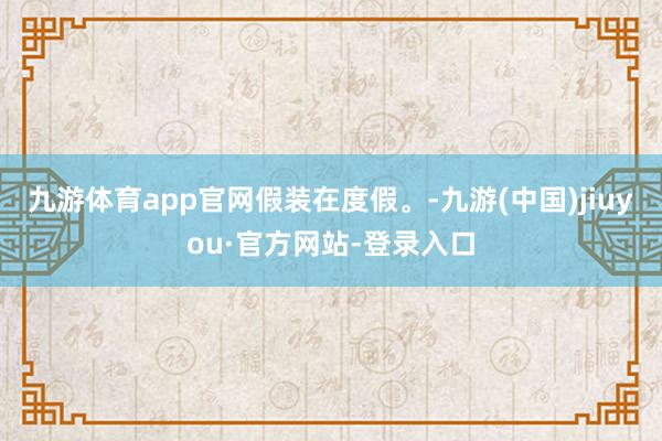 九游体育app官网假装在度假。-九游(中国)jiuyou·官方网站-登录入口