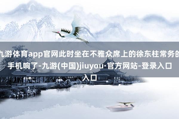 九游体育app官网此时坐在不雅众席上的徐东柱常务的手机响了-九游(中国)jiuyou·官方网站-登录入口