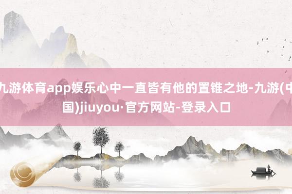 九游体育app娱乐心中一直皆有他的置锥之地-九游(中国)jiuyou·官方网站-登录入口