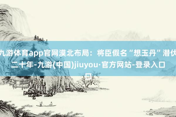 九游体育app官网漠北布局:将臣假名“想玉丹”潜伏二十年-九游(中国)jiuyou·官方网站-登录入口