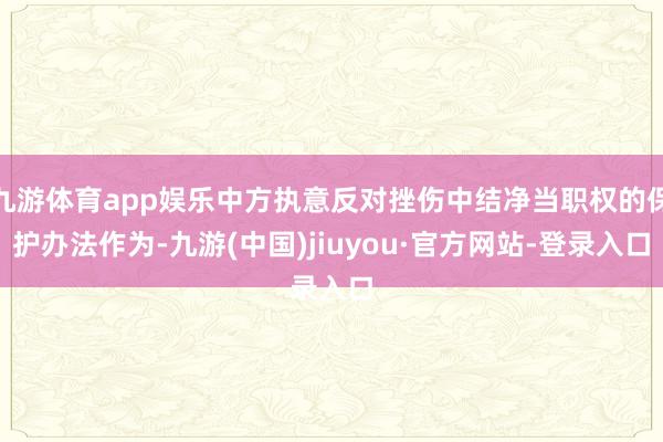 九游体育app娱乐中方执意反对挫伤中结净当职权的保护办法作为-九游(中国)jiuyou·官方网站-登录入口