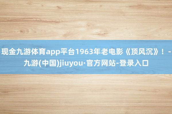现金九游体育app平台1963年老电影《顶风沉》！-九游(中国)jiuyou·官方网站-登录入口