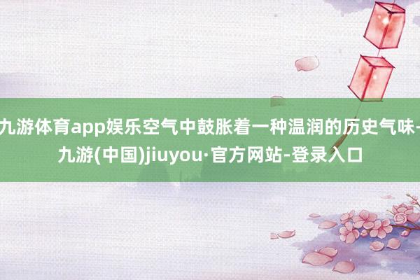 九游体育app娱乐空气中鼓胀着一种温润的历史气味-九游(中国)jiuyou·官方网站-登录入口
