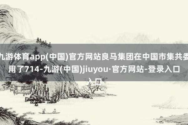 九游体育app(中国)官方网站良马集团在中国市集共委用了714-九游(中国)jiuyou·官方网站-登录入口