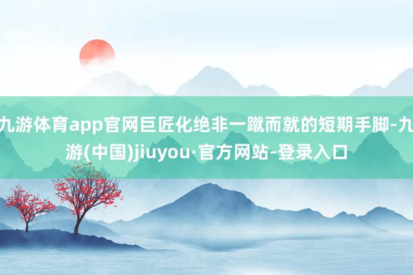 九游体育app官网巨匠化绝非一蹴而就的短期手脚-九游(中国)jiuyou·官方网站-登录入口
