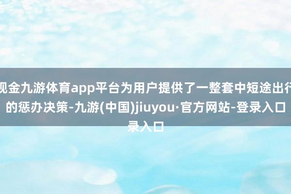 现金九游体育app平台为用户提供了一整套中短途出行的惩办决策-九游(中国)jiuyou·官方网站-登录入口