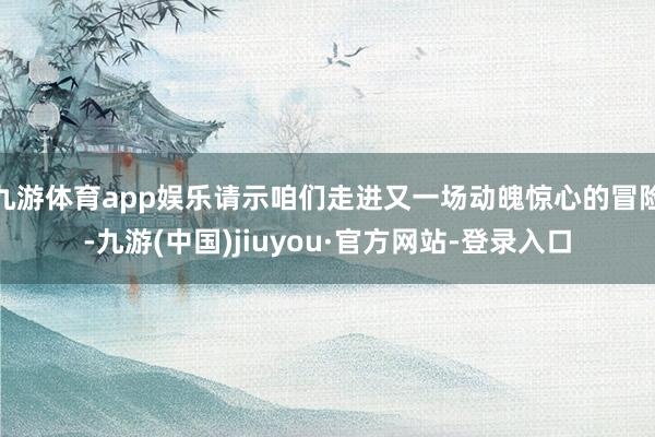 九游体育app娱乐请示咱们走进又一场动魄惊心的冒险-九游(中国)jiuyou·官方网站-登录入口
