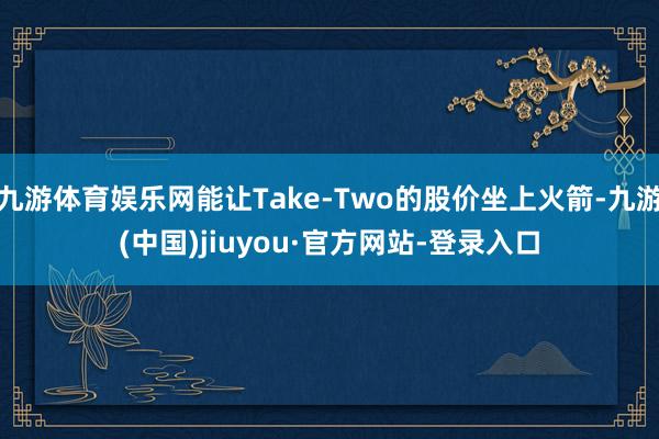 九游体育娱乐网能让Take-Two的股价坐上火箭-九游(中国)jiuyou·官方网站-登录入口