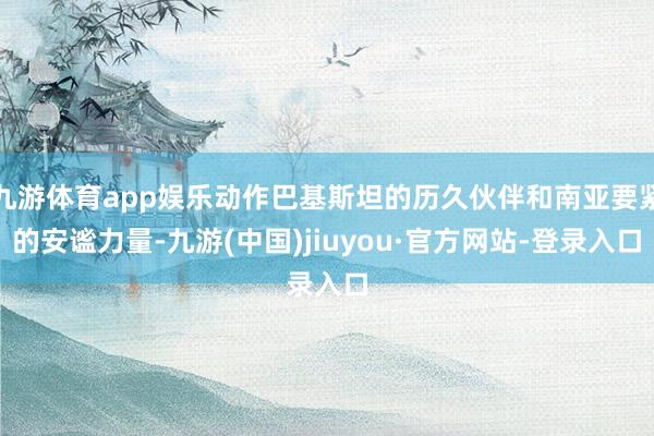 九游体育app娱乐动作巴基斯坦的历久伙伴和南亚要紧的安谧力量-九游(中国)jiuyou·官方网站-登录入口