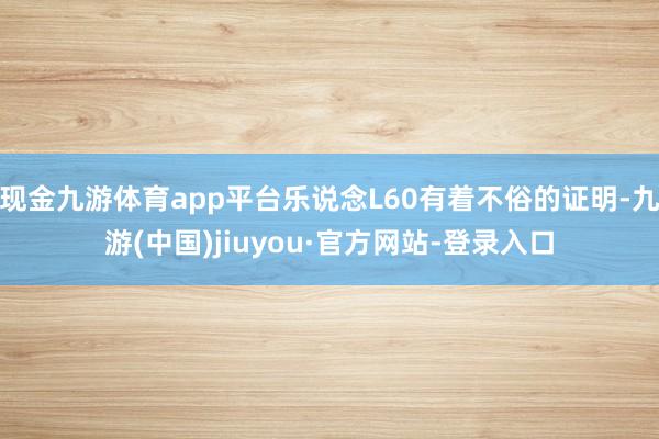 现金九游体育app平台乐说念L60有着不俗的证明-九游(中国)jiuyou·官方网站-登录入口