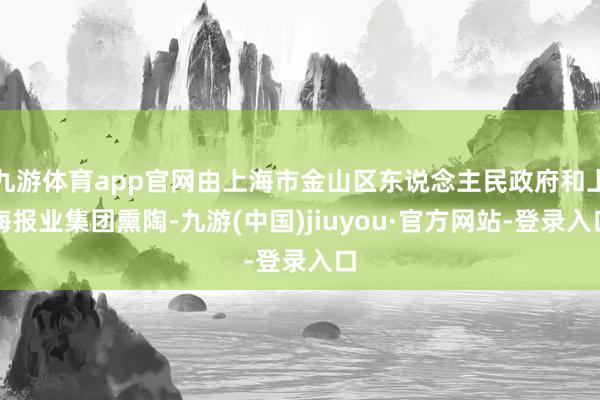 九游体育app官网由上海市金山区东说念主民政府和上海报业集团熏陶-九游(中国)jiuyou·官方网站-登录入口