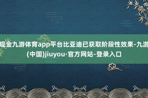 现金九游体育app平台比亚迪已获取阶段性效果-九游(中国)jiuyou·官方网站-登录入口