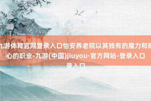 九游体育官网登录入口怡安养老院以其独有的魔力和贴心的职业-九游(中国)jiuyou·官方网站-登录入口