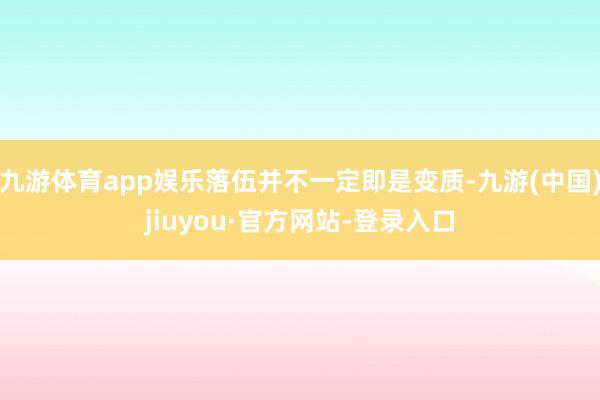 九游体育app娱乐落伍并不一定即是变质-九游(中国)jiuyou·官方网站-登录入口