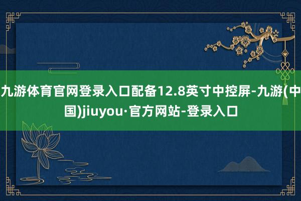 九游体育官网登录入口配备12.8英寸中控屏-九游(中国)jiuyou·官方网站-登录入口