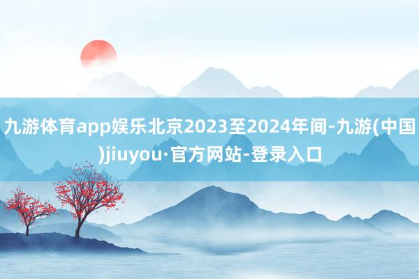 九游体育app娱乐北京2023至2024年间-九游(中国)jiuyou·官方网站-登录入口