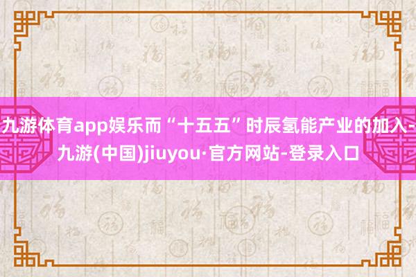 九游体育app娱乐而“十五五”时辰氢能产业的加入-九游(中国)jiuyou·官方网站-登录入口