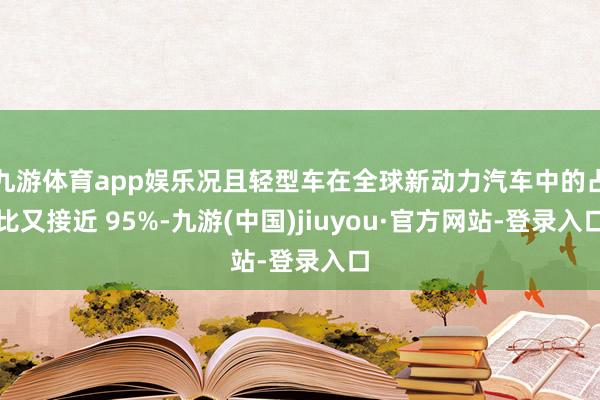 九游体育app娱乐况且轻型车在全球新动力汽车中的占比又接近 95%-九游(中国)jiuyou·官方网站-登录入口