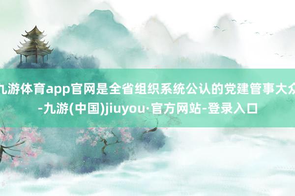 九游体育app官网是全省组织系统公认的党建管事大众-九游(中国)jiuyou·官方网站-登录入口